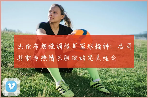 杰伦布朗强调绿军篮球精神：各司其职与热情求胜欲的完美结合