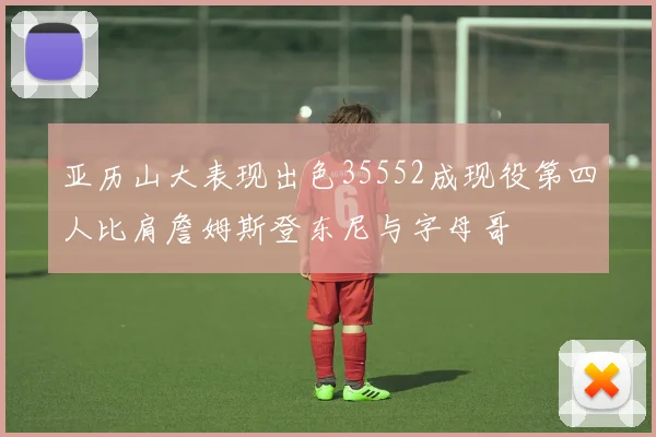 亚历山大表现出色35552成现役第四人比肩詹姆斯登东尼与字母哥