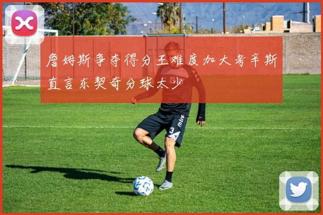 詹姆斯争夺得分王难度加大考辛斯直言东契奇分球太少