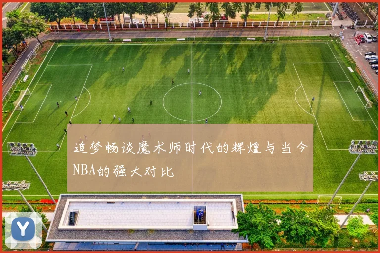 追梦畅谈魔术师时代的辉煌与当今NBA的强大对比