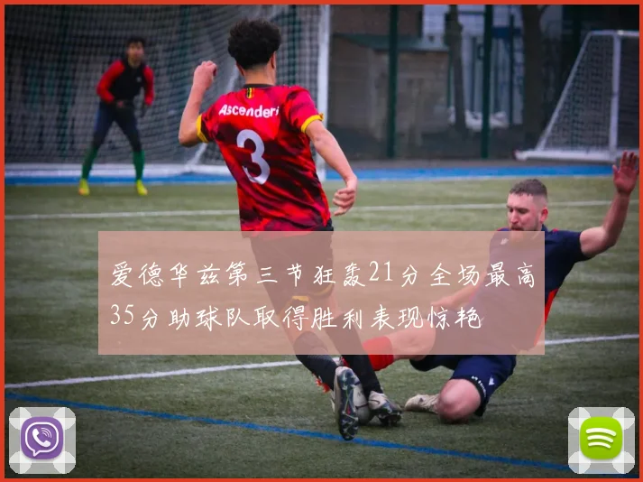爱德华兹第三节狂轰21分全场最高35分助球队取得胜利表现惊艳