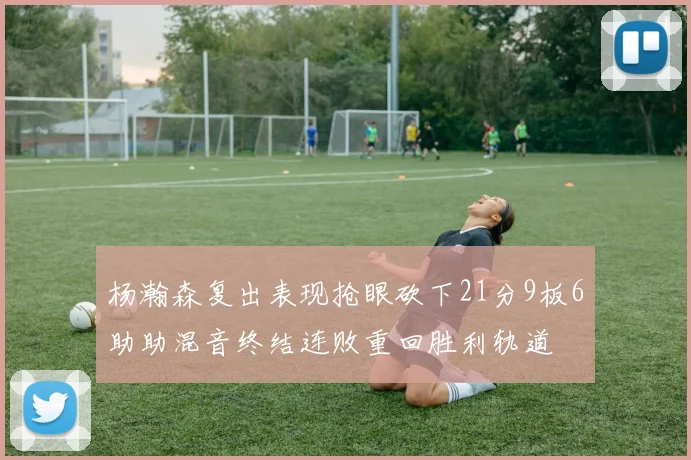 杨瀚森复出表现抢眼砍下21分9板6助助混音终结连败重回胜利轨道