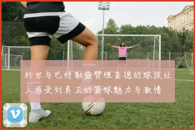 科尔与巴特勒盛赞理查德的球技让人感受到真正的篮球魅力与激情