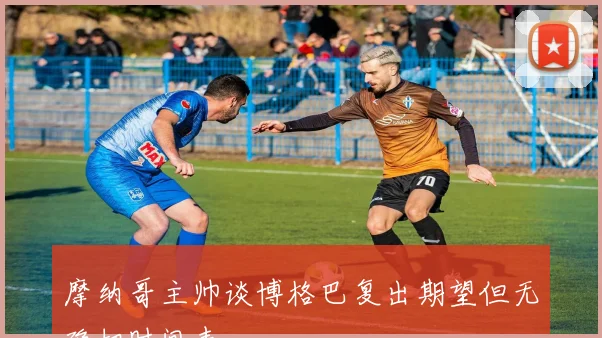 摩纳哥主帅谈博格巴复出期望但无确切时间表