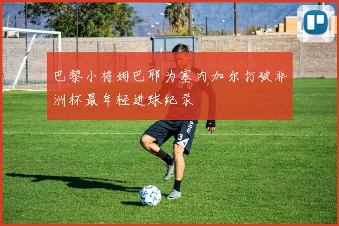 巴黎小将姆巴耶为塞内加尔打破非洲杯最年轻进球纪录