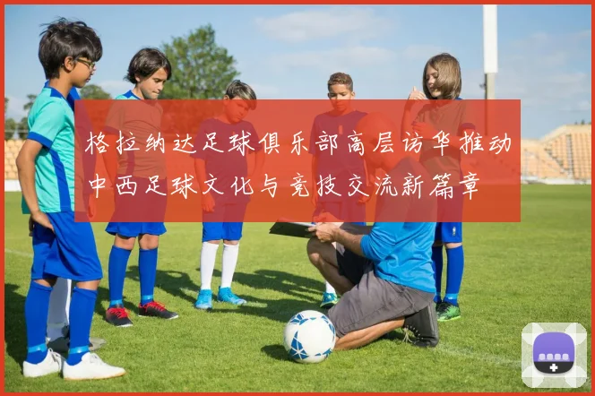 格拉纳达足球俱乐部高层访华推动中西足球文化与竞技交流新篇章