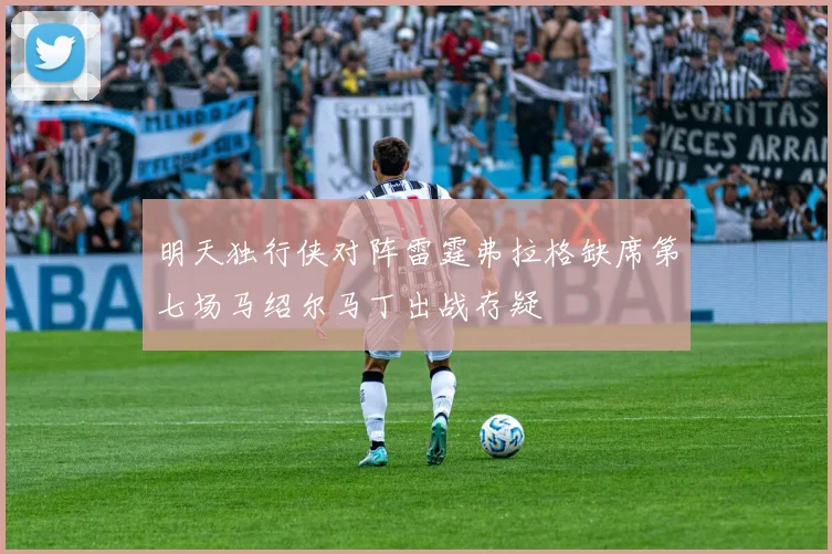 明天独行侠对阵雷霆弗拉格缺席第七场马绍尔马丁出战存疑