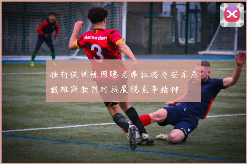 独行侠训练照曝光弗拉格与安东尼戴维斯激烈对抗展现竞争精神