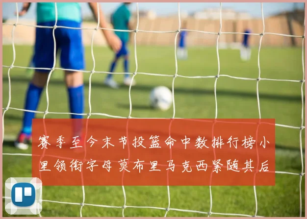 赛季至今末节投篮命中数排行榜小里领衔字母莫布里马克西紧随其后