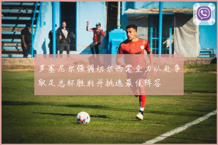 罗塞尼尔强调切尔西需全力以赴争取足总杯胜利并挑选最佳阵容