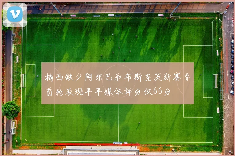 梅西缺少阿尔巴和布斯克茨新赛季首轮表现平平媒体评分仅66分