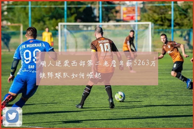湖人逆袭西部第二老詹年薪5263万缺阵球队如何崛起