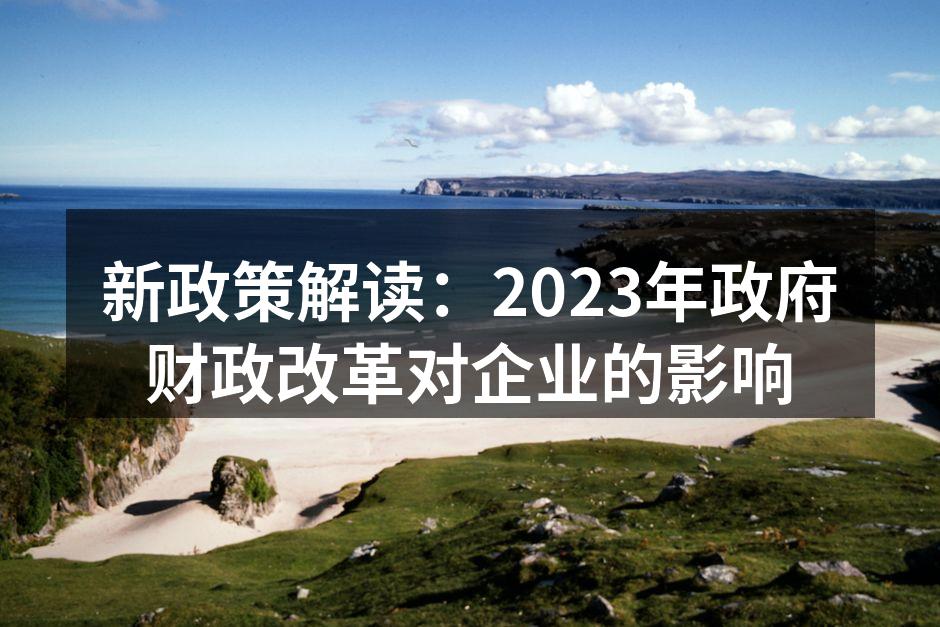 新政策解读：2023年政府财政改革对企业
