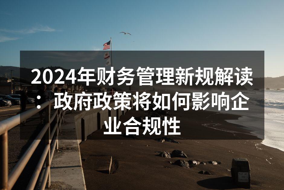 2024年财务管理新规解读：政府政策将如何影响企业合规性